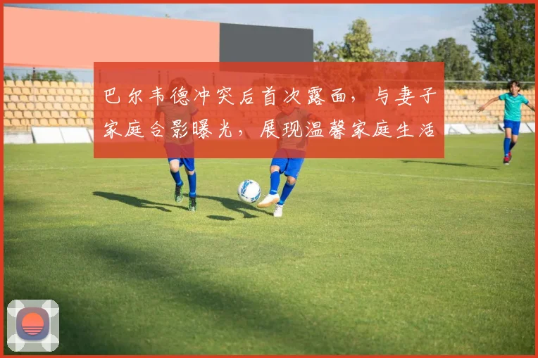 巴尔韦德冲突后首次露面,与妻子家庭合影曝光,展现温馨家庭生活近况