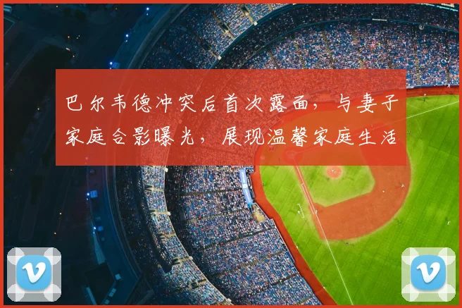 巴尔韦德冲突后首次露面,与妻子家庭合影曝光,展现温馨家庭生活近况
