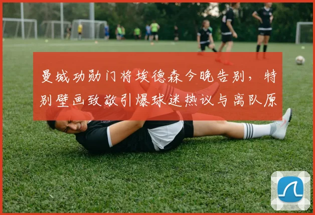 曼城功勋门将埃德森今晚告别,特别壁画致敬引爆球迷热议与离队原因解析