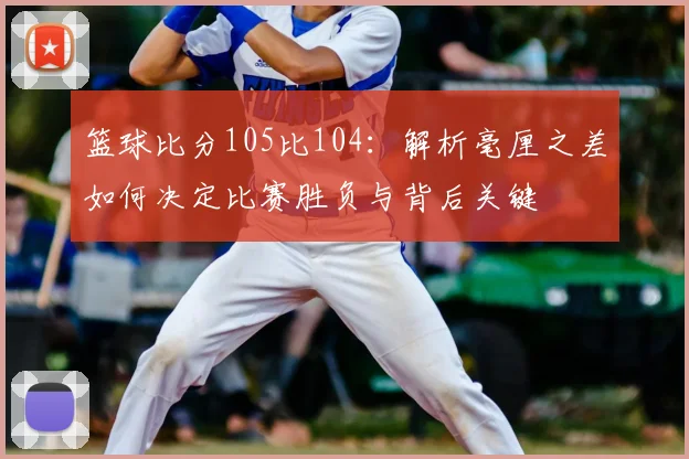 篮球比分105比104:解析毫厘之差如何决定比赛胜负与背后关键