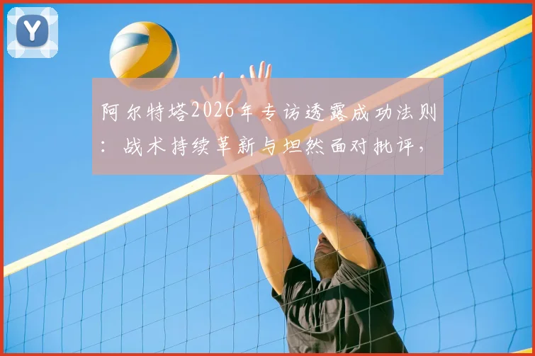 阿尔特塔2026年专访透露成功法则:战术持续革新与坦然面对批评,解析其执教哲学核心