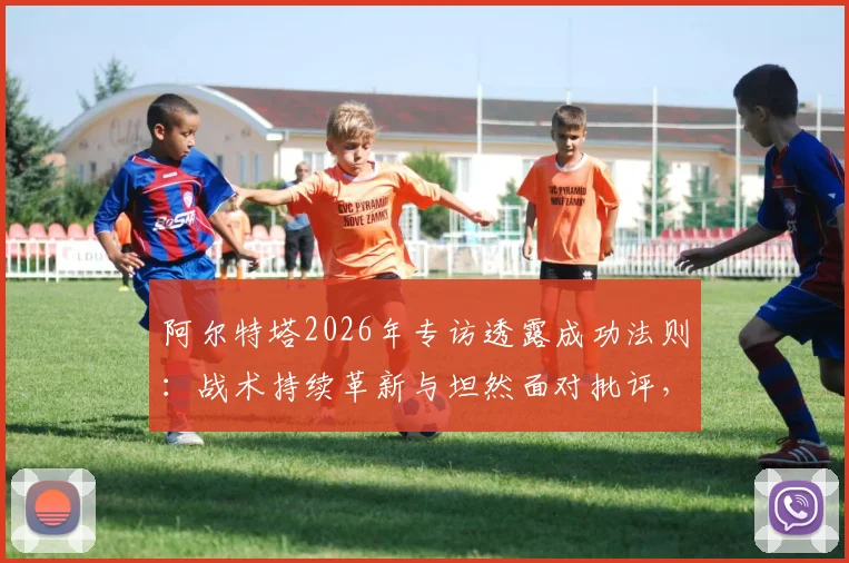 阿尔特塔2026年专访透露成功法则:战术持续革新与坦然面对批评,解析其执教哲学核心