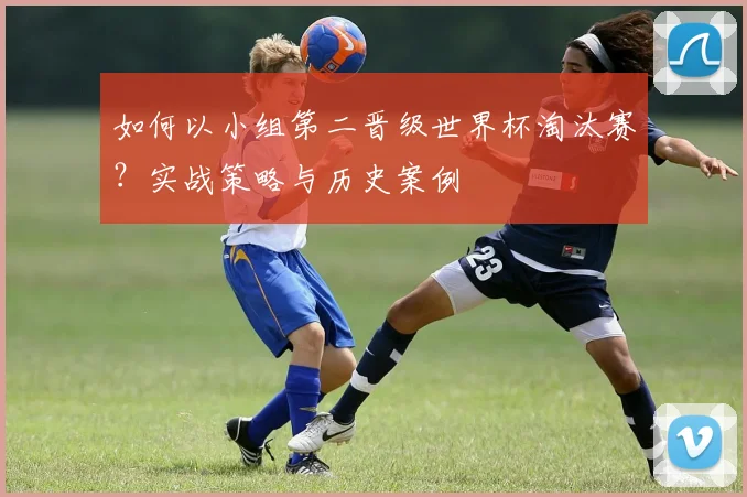 如何以小组第二晋级世界杯淘汰赛?实战策略与历史案例